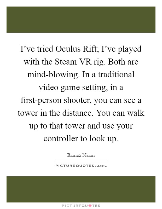 I've tried Oculus Rift; I've played with the Steam VR rig. Both are mind-blowing. In a traditional video game setting, in a first-person shooter, you can see a tower in the distance. You can walk up to that tower and use your controller to look up. Picture Quote #1