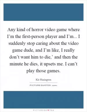 Any kind of horror video game where I’m the first-person player and I’m... I suddenly stop caring about the video game dude, and I’m like, I really don’t want him to die,’ and then the minute he dies, it upsets me. I can’t play those games Picture Quote #1