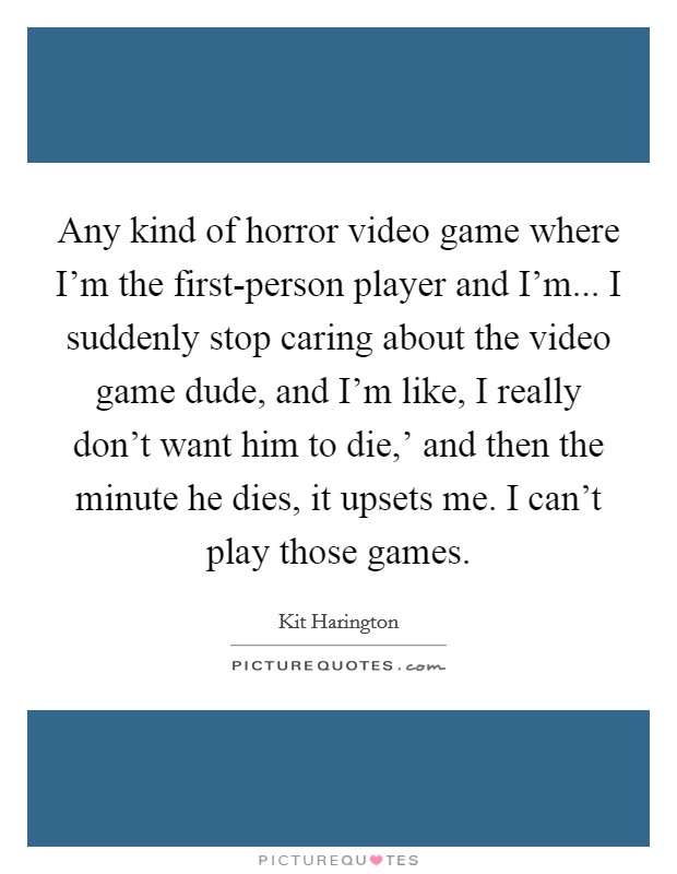 Any kind of horror video game where I'm the first-person player and I'm... I suddenly stop caring about the video game dude, and I'm like, I really don't want him to die,' and then the minute he dies, it upsets me. I can't play those games. Picture Quote #1
