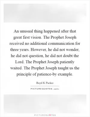 An unusual thing happened after that great first vision. The Prophet Joseph received no additional communication for three years. However, he did not wonder, he did not question, he did not doubt the Lord. The Prophet Joseph patiently waited. The Prophet Joseph taught us the principle of patience-by example Picture Quote #1