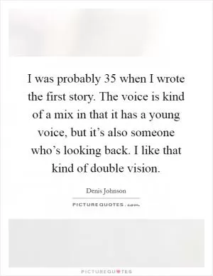 I was probably 35 when I wrote the first story. The voice is kind of a mix in that it has a young voice, but it’s also someone who’s looking back. I like that kind of double vision Picture Quote #1