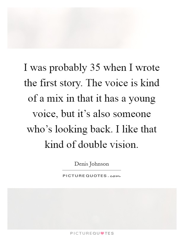 I was probably 35 when I wrote the first story. The voice is kind of a mix in that it has a young voice, but it's also someone who's looking back. I like that kind of double vision. Picture Quote #1