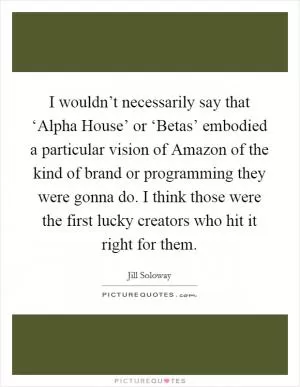 I wouldn’t necessarily say that ‘Alpha House’ or ‘Betas’ embodied a particular vision of Amazon of the kind of brand or programming they were gonna do. I think those were the first lucky creators who hit it right for them Picture Quote #1