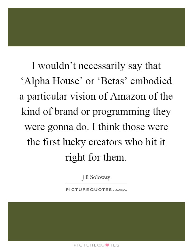 I wouldn't necessarily say that ‘Alpha House' or ‘Betas' embodied a particular vision of Amazon of the kind of brand or programming they were gonna do. I think those were the first lucky creators who hit it right for them. Picture Quote #1