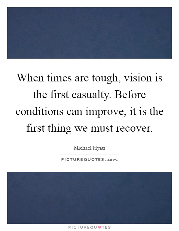 When times are tough, vision is the first casualty. Before conditions can improve, it is the first thing we must recover. Picture Quote #1