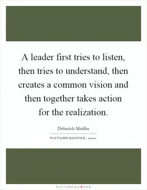 A leader first tries to listen, then tries to understand, then creates a common vision and then together takes action for the realization Picture Quote #1