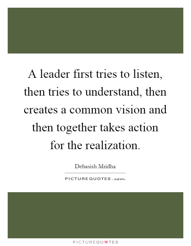 A leader first tries to listen, then tries to understand, then creates a common vision and then together takes action for the realization. Picture Quote #1