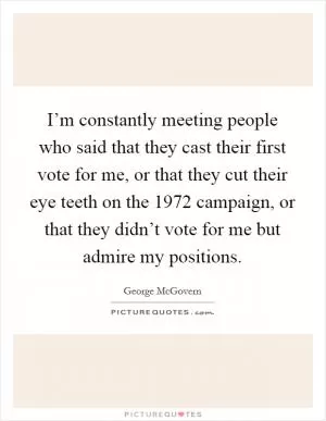 I’m constantly meeting people who said that they cast their first vote for me, or that they cut their eye teeth on the 1972 campaign, or that they didn’t vote for me but admire my positions Picture Quote #1