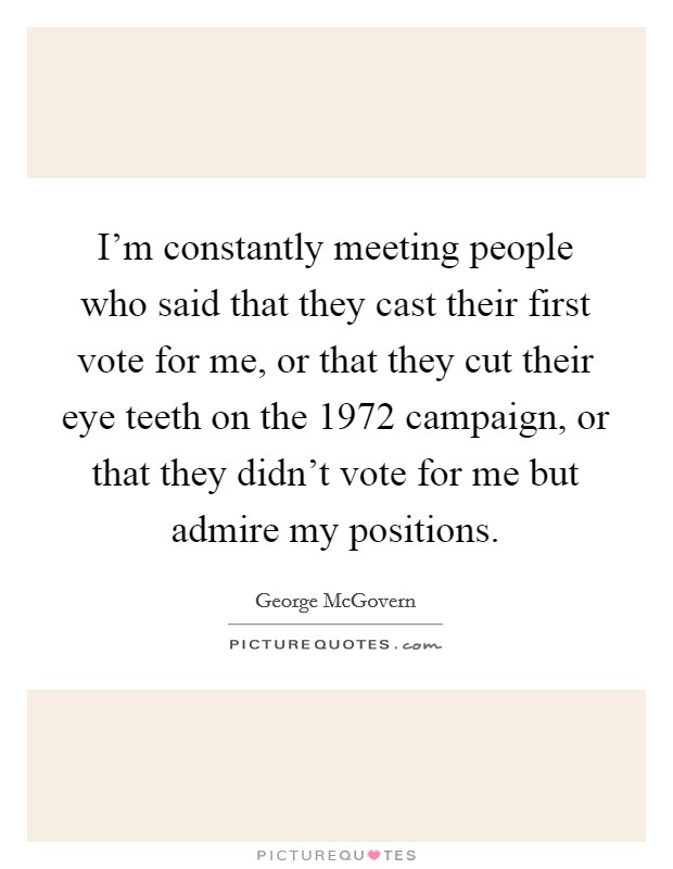 I'm constantly meeting people who said that they cast their first vote for me, or that they cut their eye teeth on the 1972 campaign, or that they didn't vote for me but admire my positions. Picture Quote #1
