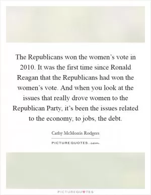 The Republicans won the women’s vote in 2010. It was the first time since Ronald Reagan that the Republicans had won the women’s vote. And when you look at the issues that really drove women to the Republican Party, it’s been the issues related to the economy, to jobs, the debt Picture Quote #1