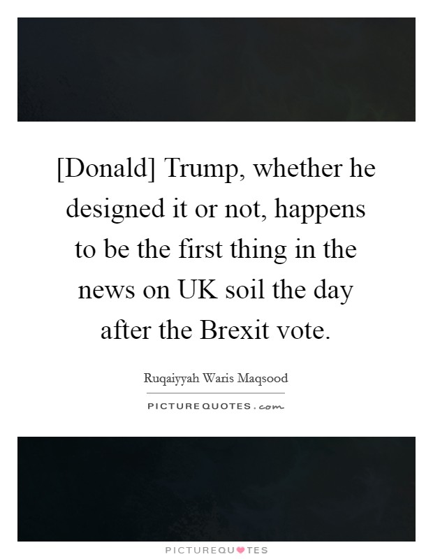 [Donald] Trump, whether he designed it or not, happens to be the first thing in the news on UK soil the day after the Brexit vote. Picture Quote #1