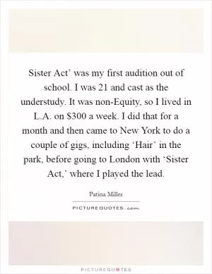 Sister Act’ was my first audition out of school. I was 21 and cast as the understudy. It was non-Equity, so I lived in L.A. on $300 a week. I did that for a month and then came to New York to do a couple of gigs, including ‘Hair’ in the park, before going to London with ‘Sister Act,’ where I played the lead Picture Quote #1