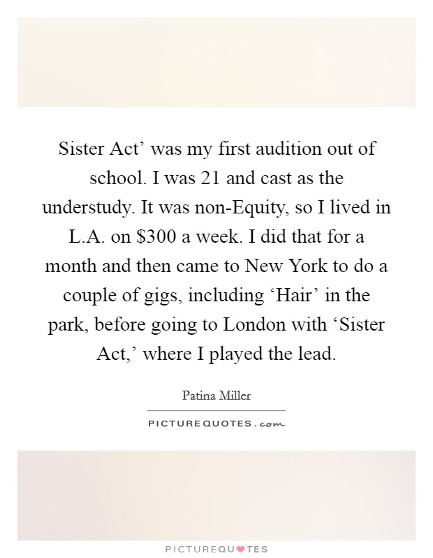 Sister Act' was my first audition out of school. I was 21 and cast as the understudy. It was non-Equity, so I lived in L.A. on $300 a week. I did that for a month and then came to New York to do a couple of gigs, including ‘Hair' in the park, before going to London with ‘Sister Act,' where I played the lead. Picture Quote #1
