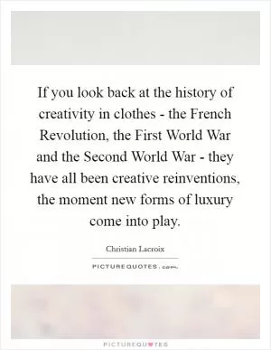 If you look back at the history of creativity in clothes - the French Revolution, the First World War and the Second World War - they have all been creative reinventions, the moment new forms of luxury come into play Picture Quote #1