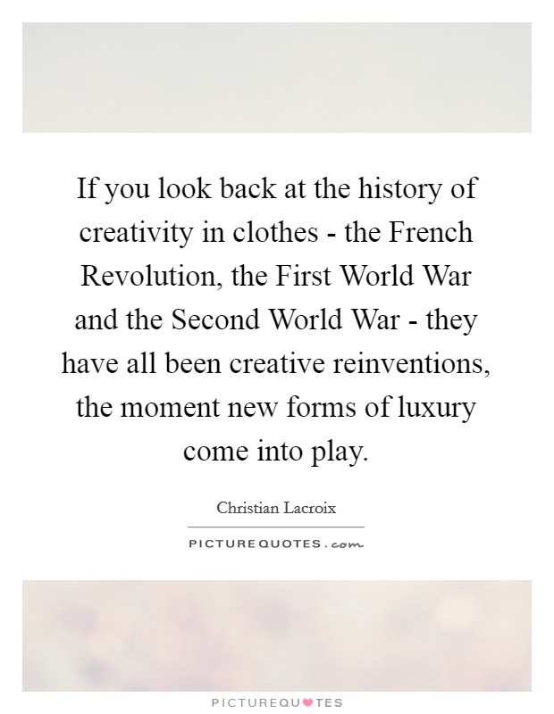 If you look back at the history of creativity in clothes - the French Revolution, the First World War and the Second World War - they have all been creative reinventions, the moment new forms of luxury come into play. Picture Quote #1