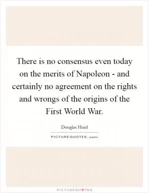 There is no consensus even today on the merits of Napoleon - and certainly no agreement on the rights and wrongs of the origins of the First World War Picture Quote #1