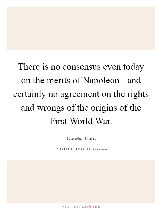 There is no consensus even today on the merits of Napoleon - and certainly no agreement on the rights and wrongs of the origins of the First World War. Picture Quote #1