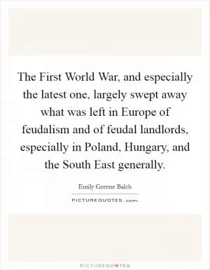 The First World War, and especially the latest one, largely swept away what was left in Europe of feudalism and of feudal landlords, especially in Poland, Hungary, and the South East generally Picture Quote #1