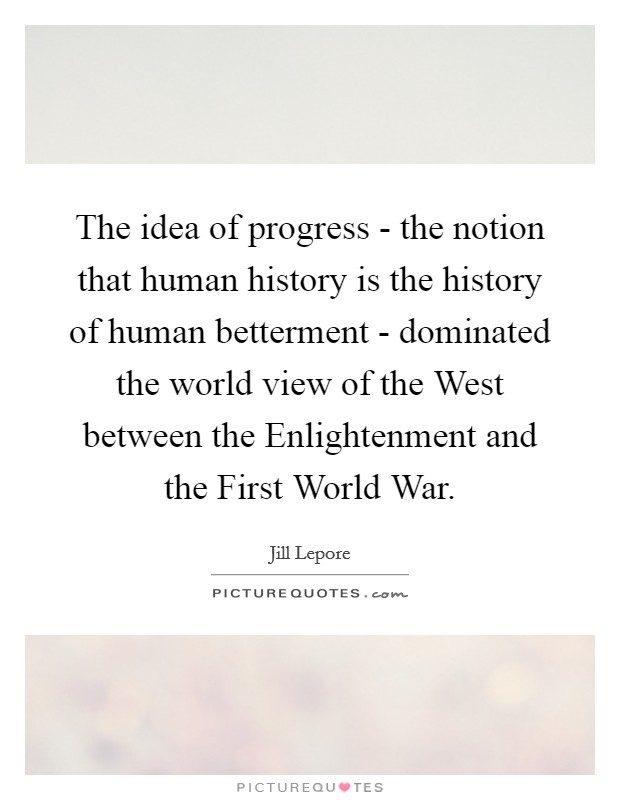 The idea of progress - the notion that human history is the history of human betterment - dominated the world view of the West between the Enlightenment and the First World War. Picture Quote #1