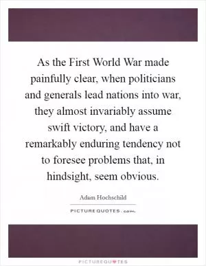 As the First World War made painfully clear, when politicians and generals lead nations into war, they almost invariably assume swift victory, and have a remarkably enduring tendency not to foresee problems that, in hindsight, seem obvious Picture Quote #1