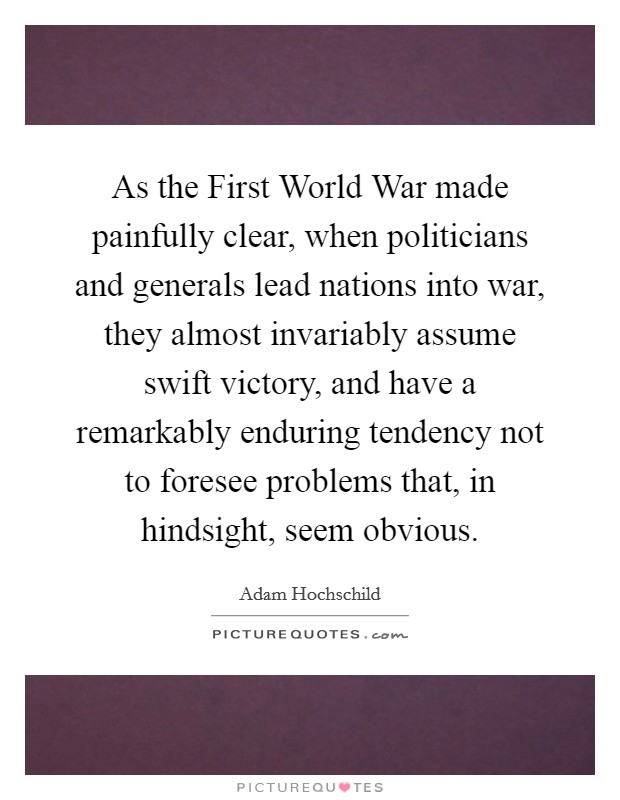 As the First World War made painfully clear, when politicians and generals lead nations into war, they almost invariably assume swift victory, and have a remarkably enduring tendency not to foresee problems that, in hindsight, seem obvious. Picture Quote #1