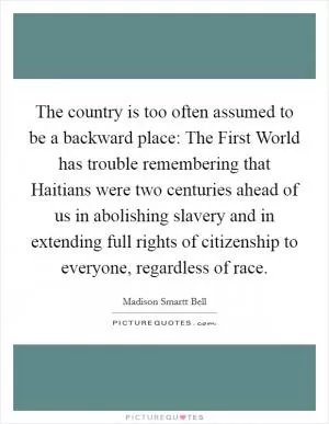 The country is too often assumed to be a backward place: The First World has trouble remembering that Haitians were two centuries ahead of us in abolishing slavery and in extending full rights of citizenship to everyone, regardless of race Picture Quote #1
