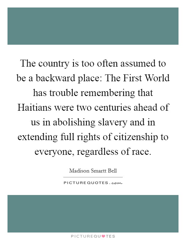 The country is too often assumed to be a backward place: The First World has trouble remembering that Haitians were two centuries ahead of us in abolishing slavery and in extending full rights of citizenship to everyone, regardless of race. Picture Quote #1