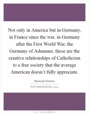 Not only in America but in Germany, in France since the war, in Germany after the First World War, the Germany of Adenauer, these are the creative relationships of Catholicism to a free society that the average American doesn’t fully appreciate Picture Quote #1