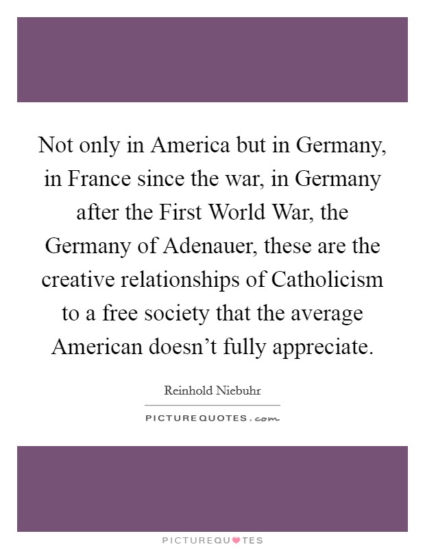 Not only in America but in Germany, in France since the war, in Germany after the First World War, the Germany of Adenauer, these are the creative relationships of Catholicism to a free society that the average American doesn't fully appreciate. Picture Quote #1