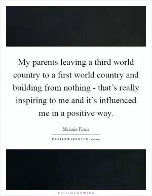 My parents leaving a third world country to a first world country and building from nothing - that’s really inspiring to me and it’s influenced me in a positive way Picture Quote #1