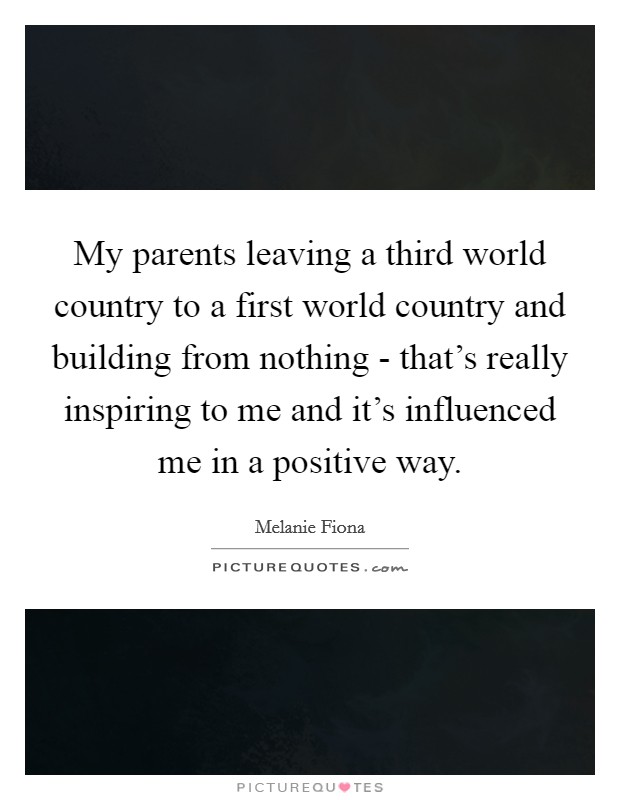 My parents leaving a third world country to a first world country and building from nothing - that's really inspiring to me and it's influenced me in a positive way. Picture Quote #1