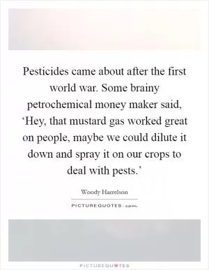 Pesticides came about after the first world war. Some brainy petrochemical money maker said, ‘Hey, that mustard gas worked great on people, maybe we could dilute it down and spray it on our crops to deal with pests.’ Picture Quote #1