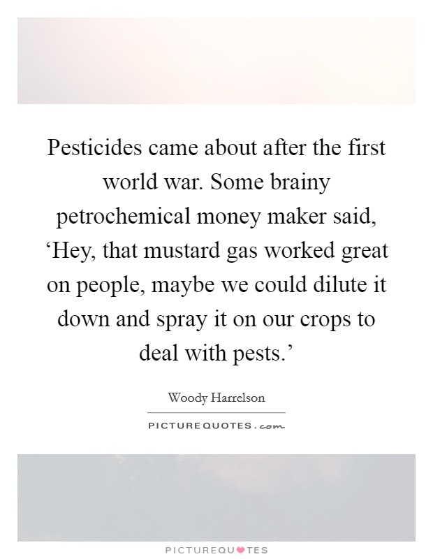 Pesticides came about after the first world war. Some brainy petrochemical money maker said, ‘Hey, that mustard gas worked great on people, maybe we could dilute it down and spray it on our crops to deal with pests.' Picture Quote #1