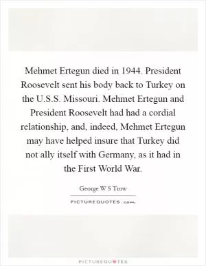 Mehmet Ertegun died in 1944. President Roosevelt sent his body back to Turkey on the U.S.S. Missouri. Mehmet Ertegun and President Roosevelt had had a cordial relationship, and, indeed, Mehmet Ertegun may have helped insure that Turkey did not ally itself with Germany, as it had in the First World War Picture Quote #1