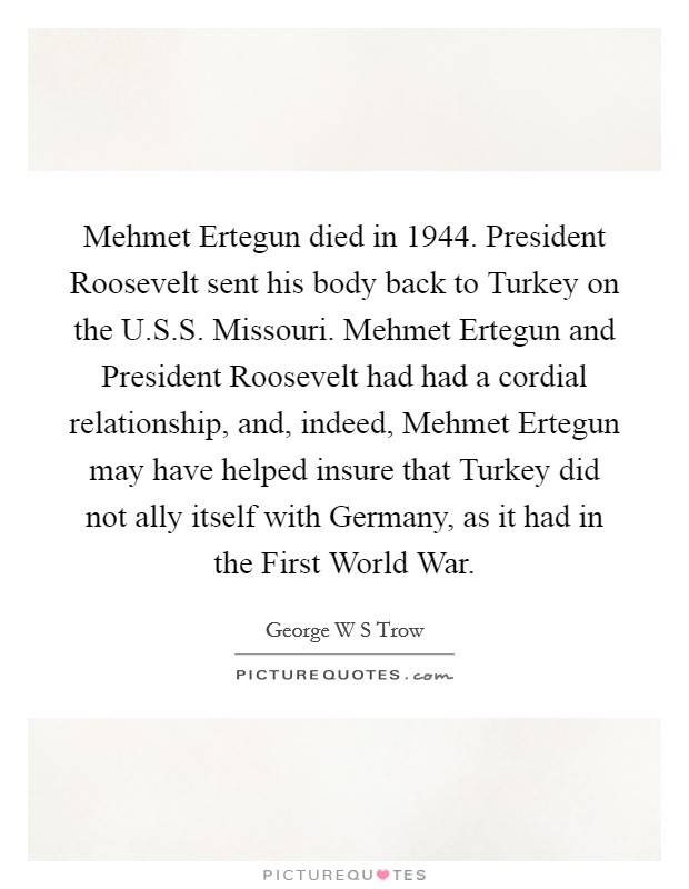 Mehmet Ertegun died in 1944. President Roosevelt sent his body back to Turkey on the U.S.S. Missouri. Mehmet Ertegun and President Roosevelt had had a cordial relationship, and, indeed, Mehmet Ertegun may have helped insure that Turkey did not ally itself with Germany, as it had in the First World War. Picture Quote #1