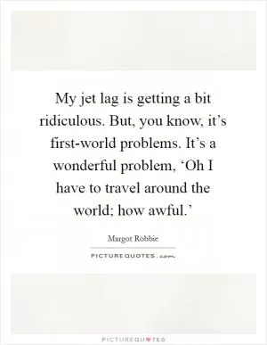 My jet lag is getting a bit ridiculous. But, you know, it’s first-world problems. It’s a wonderful problem, ‘Oh I have to travel around the world; how awful.’ Picture Quote #1