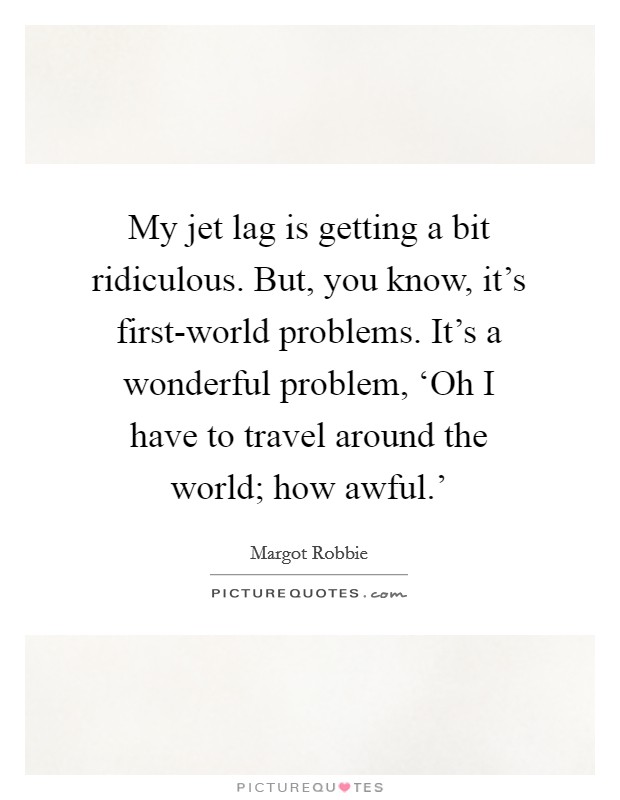My jet lag is getting a bit ridiculous. But, you know, it's first-world problems. It's a wonderful problem, ‘Oh I have to travel around the world; how awful.' Picture Quote #1