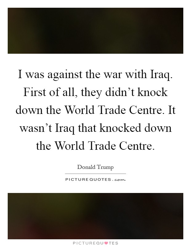 I was against the war with Iraq. First of all, they didn't knock down the World Trade Centre. It wasn't Iraq that knocked down the World Trade Centre. Picture Quote #1