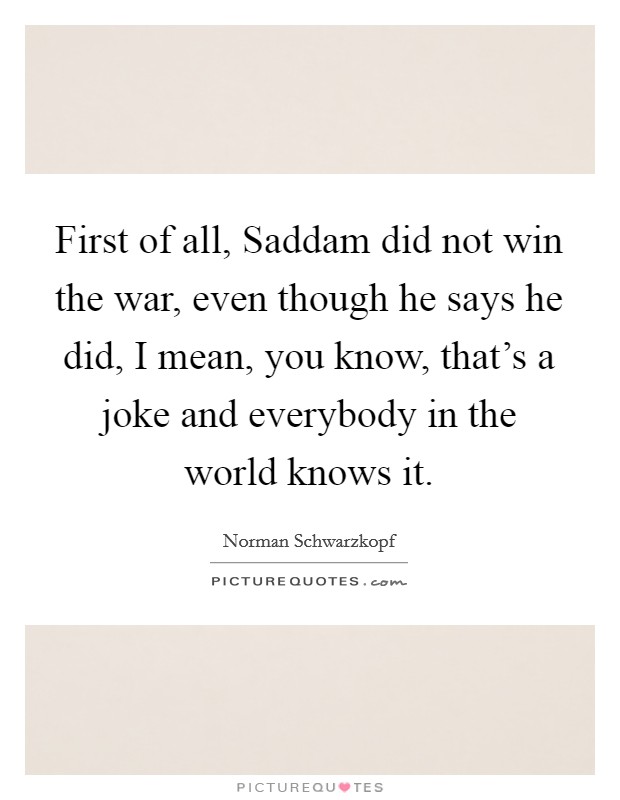 First of all, Saddam did not win the war, even though he says he did, I mean, you know, that's a joke and everybody in the world knows it. Picture Quote #1