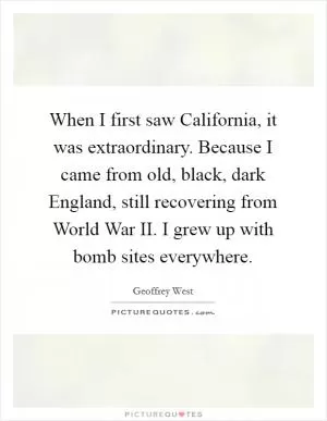 When I first saw California, it was extraordinary. Because I came from old, black, dark England, still recovering from World War II. I grew up with bomb sites everywhere Picture Quote #1