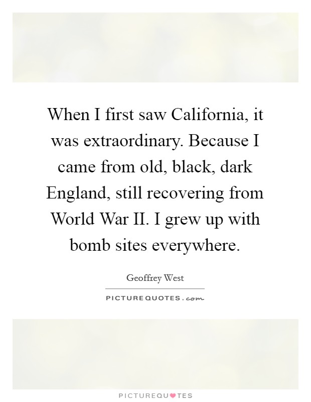 When I first saw California, it was extraordinary. Because I came from old, black, dark England, still recovering from World War II. I grew up with bomb sites everywhere. Picture Quote #1