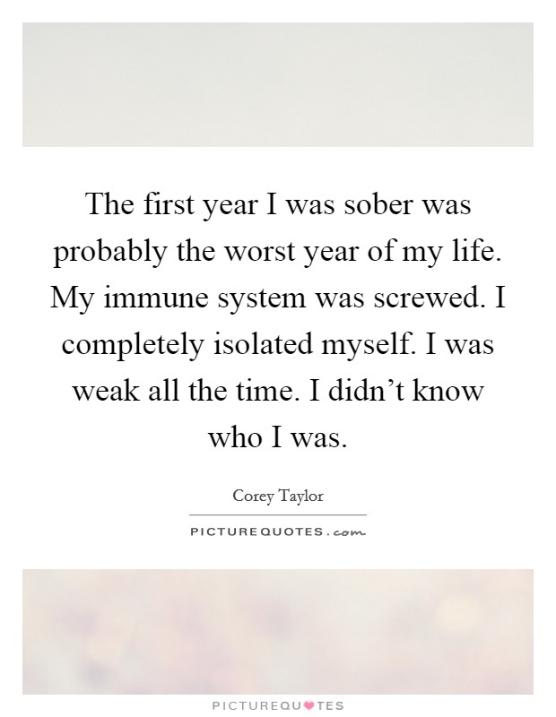 The first year I was sober was probably the worst year of my life. My immune system was screwed. I completely isolated myself. I was weak all the time. I didn't know who I was. Picture Quote #1