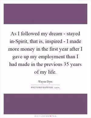 As I followed my dream - stayed in-Spirit, that is, inspired - I made more money in the first year after I gave up my employment than I had made in the previous 35 years of my life Picture Quote #1