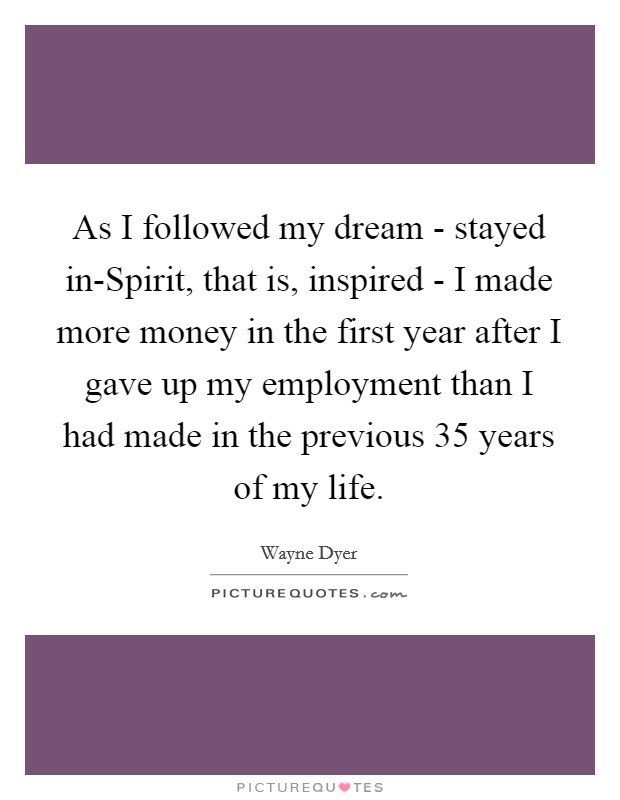 As I followed my dream - stayed in-Spirit, that is, inspired - I made more money in the first year after I gave up my employment than I had made in the previous 35 years of my life. Picture Quote #1