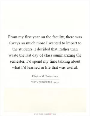 From my first year on the faculty, there was always so much more I wanted to impart to the students. I decided that, rather than waste the last day of class summarizing the semester, I’d spend my time talking about what I’d learned in life that was useful Picture Quote #1