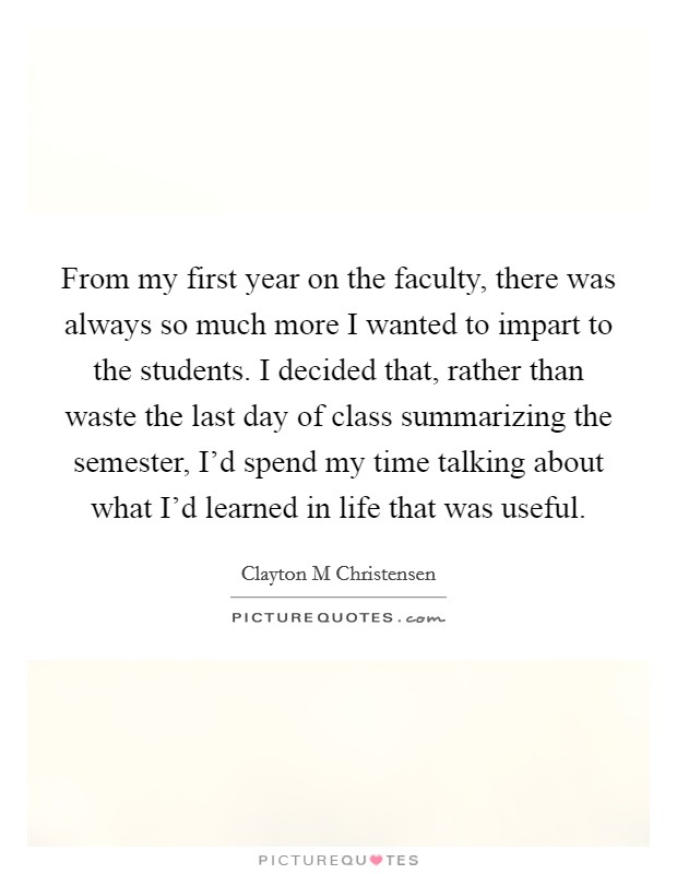 From my first year on the faculty, there was always so much more I wanted to impart to the students. I decided that, rather than waste the last day of class summarizing the semester, I'd spend my time talking about what I'd learned in life that was useful. Picture Quote #1