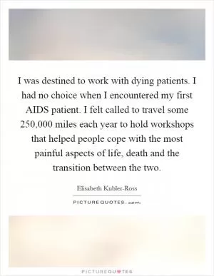 I was destined to work with dying patients. I had no choice when I encountered my first AIDS patient. I felt called to travel some 250,000 miles each year to hold workshops that helped people cope with the most painful aspects of life, death and the transition between the two Picture Quote #1