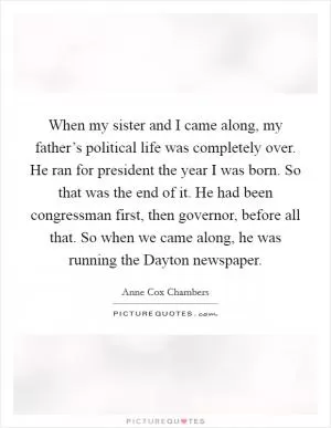 When my sister and I came along, my father’s political life was completely over. He ran for president the year I was born. So that was the end of it. He had been congressman first, then governor, before all that. So when we came along, he was running the Dayton newspaper Picture Quote #1