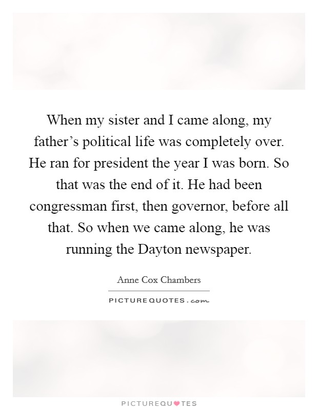 When my sister and I came along, my father's political life was completely over. He ran for president the year I was born. So that was the end of it. He had been congressman first, then governor, before all that. So when we came along, he was running the Dayton newspaper. Picture Quote #1