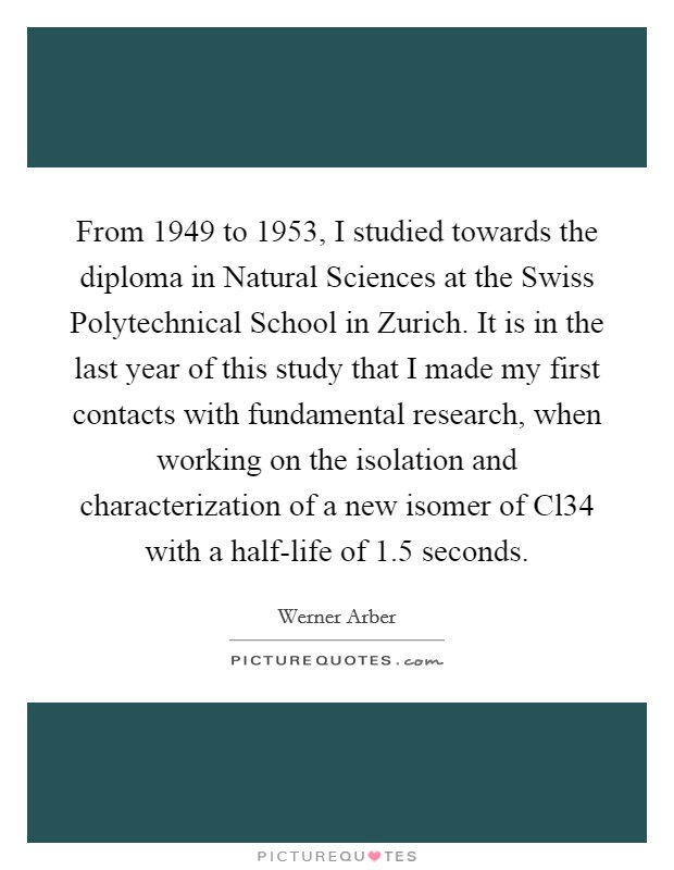 From 1949 to 1953, I studied towards the diploma in Natural Sciences at the Swiss Polytechnical School in Zurich. It is in the last year of this study that I made my first contacts with fundamental research, when working on the isolation and characterization of a new isomer of Cl34 with a half-life of 1.5 seconds. Picture Quote #1